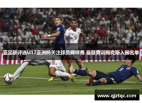亚足联评选U17亚洲杯关注球员魏祥鑫 曼联青训梅克斯入围名单 亚足联评选U17亚洲杯关注球员魏祥鑫 曼联青训梅克斯入围名单