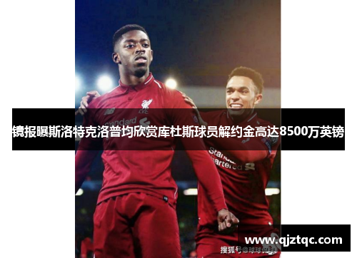 镜报曝斯洛特克洛普均欣赏库杜斯球员解约金高达8500万英镑 镜报曝斯洛特克洛普均欣赏库杜斯球员解约金高达8500万英镑