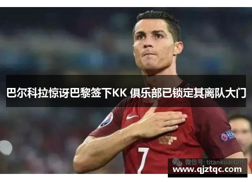 巴尔科拉惊讶巴黎签下KK 俱乐部已锁定其离队大门 巴尔科拉惊讶巴黎签下KK 俱乐部已锁定其离队大门